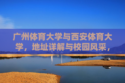 广州体育大学与西安体育大学,地址详解与校园风采,广州体育大学与西安体育大学,地址详解与校园风采 广州体育大学与西安体育大学,地址详解与校园风采,广州体育大学与西安体育大学,地址详解与校园风采
