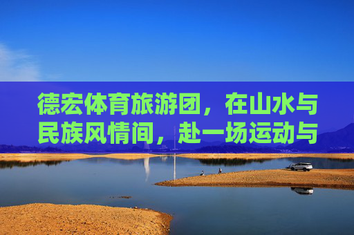 德宏体育旅游团,在山水与民族风情间,赴一场运动与文化的双向奔赴,德宏体育旅游,山水民族间的运动文化双向奔赴 德宏体育旅游团,在山水与民族风情间,赴一场运动与文化的双向奔赴,德宏体育旅游,山水民族间的运动文化双向奔赴