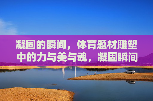 凝固的瞬间，体育题材雕塑中的力与美与魂，凝固瞬间，体育雕塑的力与美之魂