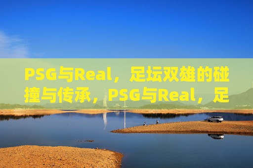 PSG与Real,足坛双雄的碰撞与传承,PSG与Real,足坛双雄的碰撞与传承 PSG与Real,足坛双雄的碰撞与传承,PSG与Real,足坛双雄的碰撞与传承
