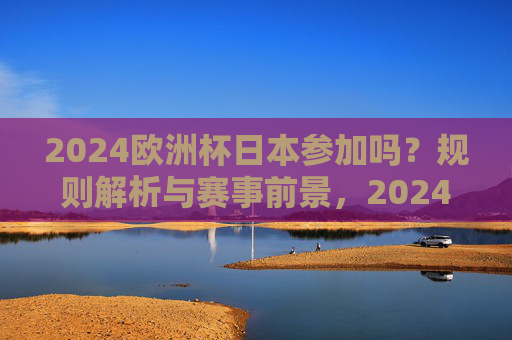 2024欧洲杯日本参加吗？规则解析与赛事前景，2024欧洲杯日本参赛规则解析与赛事前景