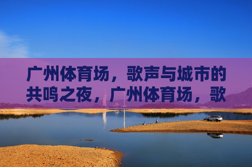 广州体育场,歌声与城市的共鸣之夜,广州体育场,歌声与城市的共鸣之夜 广州体育场,歌声与城市的共鸣之夜,广州体育场,歌声与城市的共鸣之夜