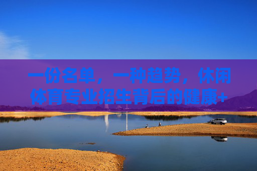 一份名单，一种趋势，休闲体育专业招生背后的健康+休闲新图景，休闲体育招生潮，健康与休闲新图景
