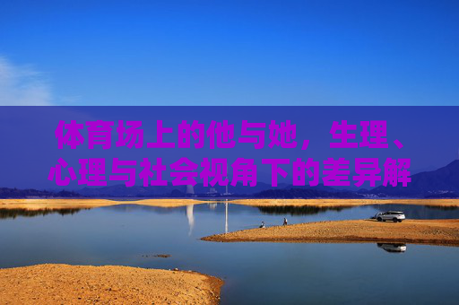 体育场上的他与她,生理、心理与社会视角下的差异解析,体育场上的他她,生理心理社会多维差异解析 体育场上的他与她,生理、心理与社会视角下的差异解析,体育场上的他她,生理心理社会多维差异解析