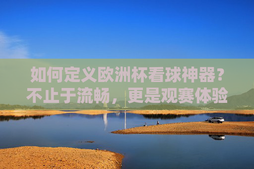 如何定义欧洲杯看球神器?不止于流畅,更是观赛体验的全维升级,欧洲杯看球神器,观赛体验全维升级,不止于流畅 如何定义欧洲杯看球神器?不止于流畅,更是观赛体验的全维升级,欧洲杯看球神器,观赛体验全维升级,不止于流畅