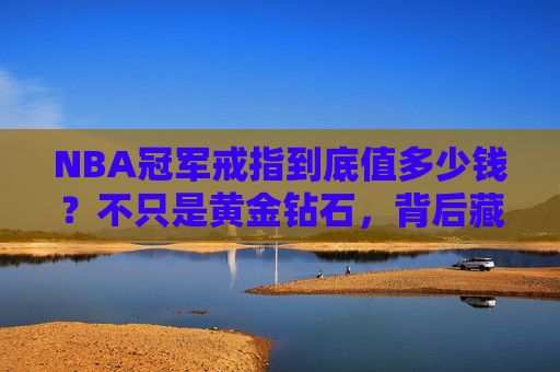 NBA冠军戒指到底值多少钱？不只是黄金钻石，背后藏着这些无价秘密，NBA冠军戒指，黄金钻石背后的无价秘密
