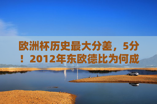 欧洲杯历史最大分差,5分!2012年东欧德比为何成屠杀?欧洲杯历史最大分差5分,2012东欧德比成屠杀 欧洲杯历史最大分差,5分!2012年东欧德比为何成屠杀?欧洲杯历史最大分差5分,2012东欧德比成屠杀
