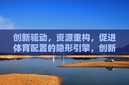 创新驱动,资源重构,促进体育配置的隐形引擎,创新驱动与资源重构,体育配置的隐形引擎 创新驱动,资源重构,促进体育配置的隐形引擎,创新驱动与资源重构,体育配置的隐形引擎
