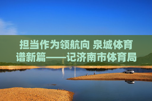 担当作为领航向 泉城体育谱新篇——记济南市体育局局长,担当作为领航 泉城体育谱新篇 担当作为领航向 泉城体育谱新篇——记济南市体育局局长,担当作为领航 泉城体育谱新篇