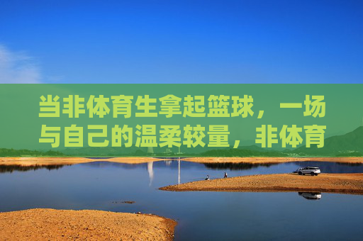 当非体育生拿起篮球,一场与自己的温柔较量,非体育生与篮球的温柔较量 当非体育生拿起篮球,一场与自己的温柔较量,非体育生与篮球的温柔较量