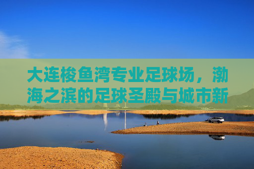 大连梭鱼湾专业足球场,渤海之滨的足球圣殿与城市新魂,大连梭鱼湾专业足球场,渤海之滨的足球圣殿与城市新魂 大连梭鱼湾专业足球场,渤海之滨的足球圣殿与城市新魂,大连梭鱼湾专业足球场,渤海之滨的足球圣殿与城市新魂