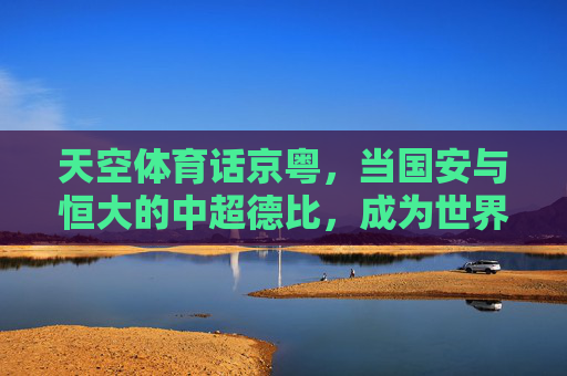 天空体育话京粤,当国安与恒大的中超德比,成为世界看台的中国足球镜像,京粤德比,天空体育眼中的中国足球镜像 天空体育话京粤,当国安与恒大的中超德比,成为世界看台的中国足球镜像,京粤德比,天空体育眼中的中国足球镜像