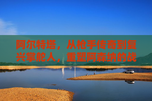 阿尔特塔，从枪手传奇到复兴掌舵人，重塑阿森纳的战术DNA，阿尔特塔，传奇掌舵人重塑阿森纳战术DNA