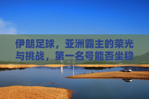 伊朗足球,亚洲霸主的荣光与挑战,第一名号能否坐稳?伊朗足球,亚洲霸主的荣光与挑战,第一名号能否坐稳? 伊朗足球,亚洲霸主的荣光与挑战,第一名号能否坐稳?伊朗足球,亚洲霸主的荣光与挑战,第一名号能否坐稳?