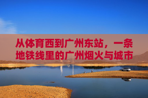 从体育西到广州东站,一条地铁线里的广州烟火与城市活力,体育西到广州东,地铁线里的广州烟火与城市活力 从体育西到广州东站,一条地铁线里的广州烟火与城市活力,体育西到广州东,地铁线里的广州烟火与城市活力