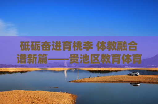 砥砺奋进育桃李 体教融合谱新篇——贵池区教育体育事业发展纪实,贵池区体教融合育桃李发展纪实 砥砺奋进育桃李 体教融合谱新篇——贵池区教育体育事业发展纪实,贵池区体教融合育桃李发展纪实