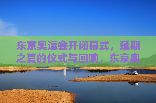 东京奥运会开闭幕式，延期之夏的仪式与回响，东京奥运会开闭幕式，延期之夏的仪式回响