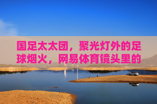 国足太太团,聚光灯外的足球烟火,网易体育镜头里的温情与力量,镜头里的国足太太团,烟火气里的温情力量 国足太太团,聚光灯外的足球烟火,网易体育镜头里的温情与力量,镜头里的国足太太团,烟火气里的温情力量
