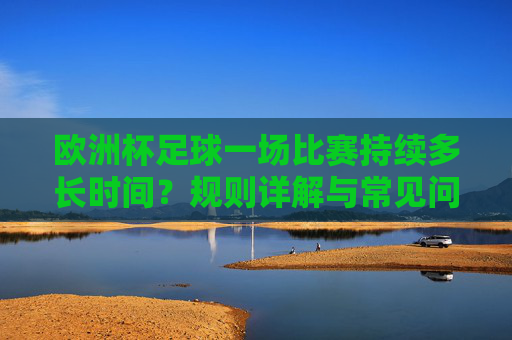欧洲杯足球一场比赛持续多长时间?规则详解与常见问题解答,欧洲杯比赛持续时间及规则详解,常见问题解答 欧洲杯足球一场比赛持续多长时间?规则详解与常见问题解答,欧洲杯比赛持续时间及规则详解,常见问题解答