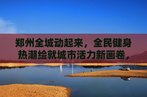 郑州全城动起来,全民健身热潮绘就城市活力新画卷,郑州全民健身热潮绘就城市活力新画卷 郑州全城动起来,全民健身热潮绘就城市活力新画卷,郑州全民健身热潮绘就城市活力新画卷