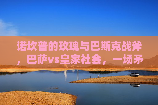 诺坎普的玫瑰与巴斯克战斧,巴萨vs皇家社会,一场矛与盾的西甲博弈,诺坎普玫瑰战巴斯克战斧,矛与盾的西甲博弈 诺坎普的玫瑰与巴斯克战斧,巴萨vs皇家社会,一场矛与盾的西甲博弈,诺坎普玫瑰战巴斯克战斧,矛与盾的西甲博弈