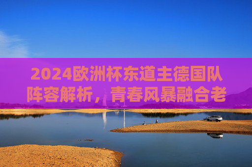 2024欧洲杯东道主德国队阵容解析，青春风暴融合老将智慧，剑指冠军