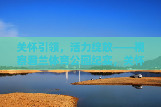 关怀引领,活力绽放——视察君兰体育公园纪实,关怀引领活力绽放——君兰体育公园视察纪实 关怀引领,活力绽放——视察君兰体育公园纪实,关怀引领活力绽放——君兰体育公园视察纪实