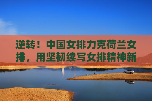 逆转！中国女排力克荷兰女排，用坚韧续写女排精神新篇章，逆转！中国女排力克荷兰女排，坚韧续写女排精神新篇章