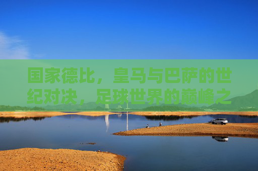 国家德比,皇马与巴萨的世纪对决,足球世界的巅峰之战 国家德比,皇马与巴萨的世纪对决,足球世界的巅峰之战