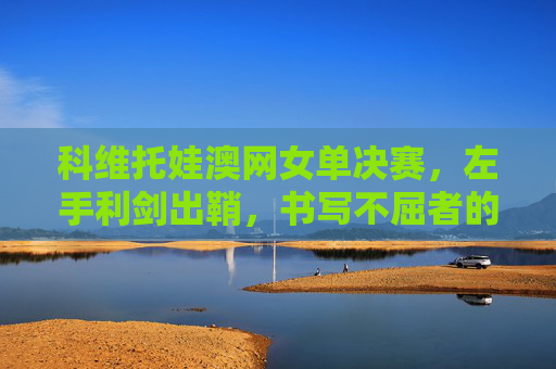科维托娃澳网女单决赛，左手利剑出鞘，书写不屈者的热血诗篇