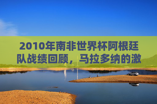 2010年南非世界杯阿根廷队战绩回顾，马拉多纳的激情与遗憾，2010南非世界杯，阿根廷征程与马拉多纳的激情遗憾