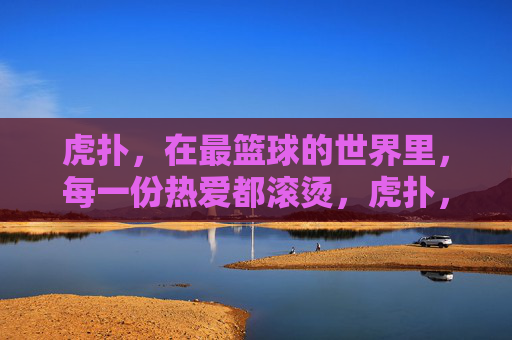 虎扑,在最篮球的世界里,每一份热爱都滚烫,虎扑,最篮球世界的滚烫热爱 虎扑,在最篮球的世界里,每一份热爱都滚烫,虎扑,最篮球世界的滚烫热爱