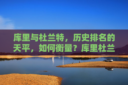 库里与杜兰特，历史排名的天平，如何衡量？库里杜兰特历史排名的天平如何衡量？
