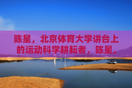 陈星,北京体育大学讲台上的运动科学耕耘者,陈星,北京体育大学的运动科学讲台耕耘者 陈星,北京体育大学讲台上的运动科学耕耘者,陈星,北京体育大学的运动科学讲台耕耘者