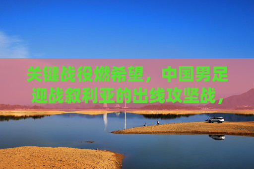 关键战役燃希望，中国男足迎战叙利亚的出线攻坚战，关键战役燃希望！中国男足迎战叙利亚出线攻坚战