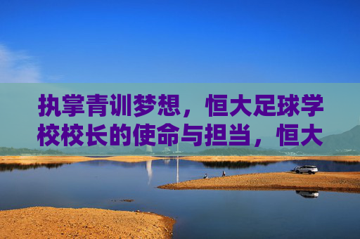 执掌青训梦想,恒大足球学校校长的使命与担当,恒大足球学校校长,执掌青训梦想,勇担育人使命 执掌青训梦想,恒大足球学校校长的使命与担当,恒大足球学校校长,执掌青训梦想,勇担育人使命