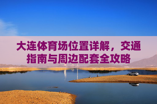 大连体育场位置详解,交通指南与周边配套全攻略 大连体育场位置详解,交通指南与周边配套全攻略
