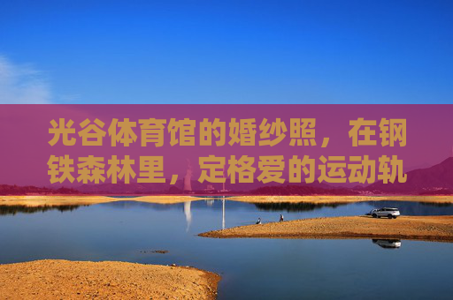 光谷体育馆的婚纱照，在钢铁森林里，定格爱的运动轨迹，钢铁森林·运动轨迹，光谷体育馆婚纱照