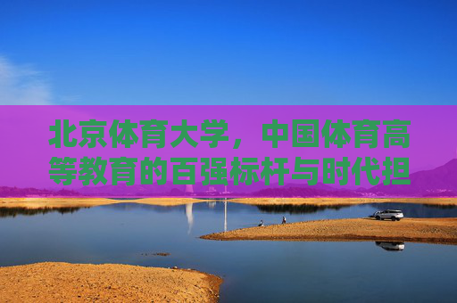 北京体育大学,中国体育高等教育的百强标杆与时代担当,北京体育大学,中国体育高等教育的百强标杆与时代担当 北京体育大学,中国体育高等教育的百强标杆与时代担当,北京体育大学,中国体育高等教育的百强标杆与时代担当