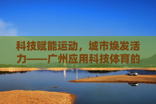 科技赋能运动，城市焕发活力——广州应用科技体育的探索与实践，科技赋能运动，广州焕发城市活力