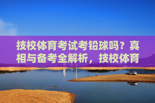 技校体育考试考铅球吗？真相与备考全解析，技校体育考试考铅球吗？真相与备考全解析