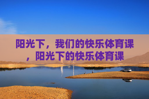 阳光下,我们的快乐体育课,阳光下的快乐体育课 阳光下,我们的快乐体育课,阳光下的快乐体育课