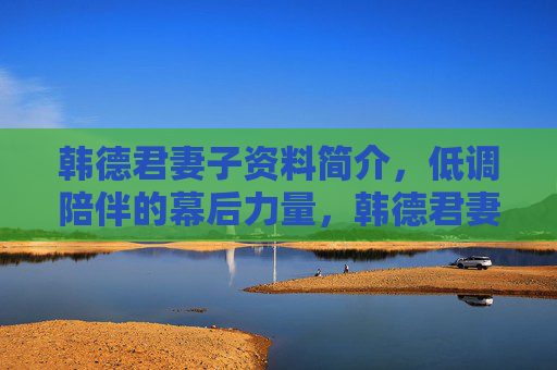 韩德君妻子资料简介,低调陪伴的幕后力量,韩德君妻子,低调陪伴的幕后力量 韩德君妻子资料简介,低调陪伴的幕后力量,韩德君妻子,低调陪伴的幕后力量