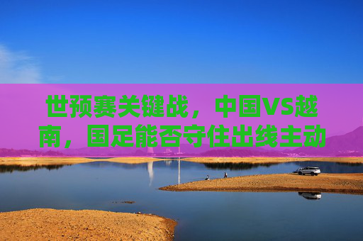 世预赛关键战,中国VS越南,国足能否守住出线主动权?世预赛关键战,中国VS越南,国足守住出线主动权 世预赛关键战,中国VS越南,国足能否守住出线主动权?世预赛关键战,中国VS越南,国足守住出线主动权