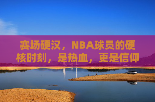 赛场硬汉,NBA球员的硬核时刻,是热血,更是信仰,赛场硬汉,NBA硬核时刻的热血信仰 赛场硬汉,NBA球员的硬核时刻,是热血,更是信仰,赛场硬汉,NBA硬核时刻的热血信仰