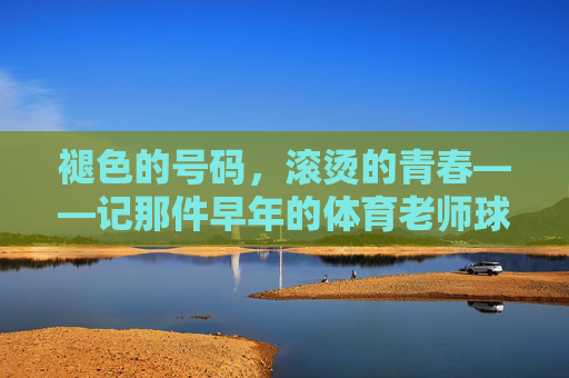 褪色的号码,滚烫的青春——记那件早年的体育老师球衣,褪色号码,滚烫青春——体育老师的旧球衣 褪色的号码,滚烫的青春——记那件早年的体育老师球衣,褪色号码,滚烫青春——体育老师的旧球衣