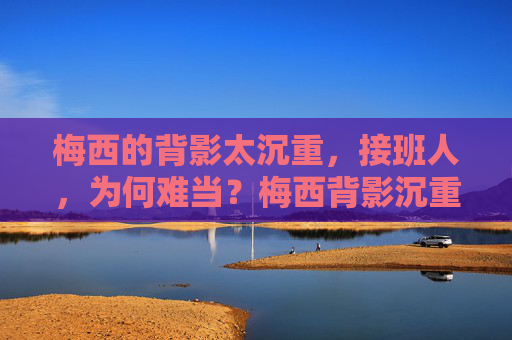 梅西的背影太沉重，接班人，为何难当？梅西背影沉重，接班人难承其重