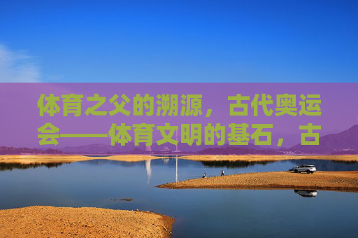 体育之父的溯源,古代奥运会——体育文明的基石,古代奥运会,体育文明之基与体育之父溯源 体育之父的溯源,古代奥运会——体育文明的基石,古代奥运会,体育文明之基与体育之父溯源