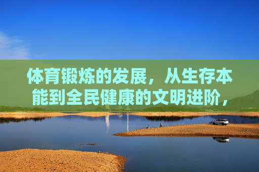 体育锻炼的发展，从生存本能到全民健康的文明进阶，体育锻炼的文明进阶，从生存本能到全民健康