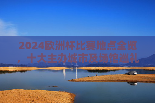 2024欧洲杯比赛地点全览，十大主办城市及场馆巡礼，2024欧洲杯十大主办城市及场馆巡礼